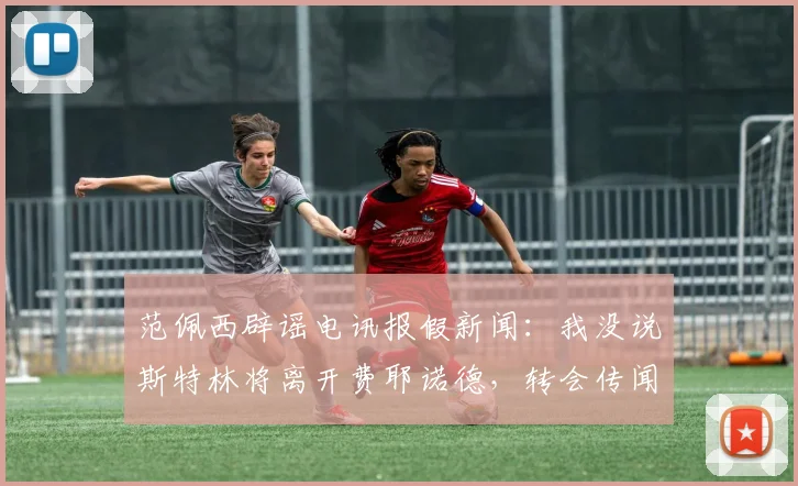范佩西辟谣电讯报假新闻:我没说斯特林将离开费耶诺德,转会传闻全解析