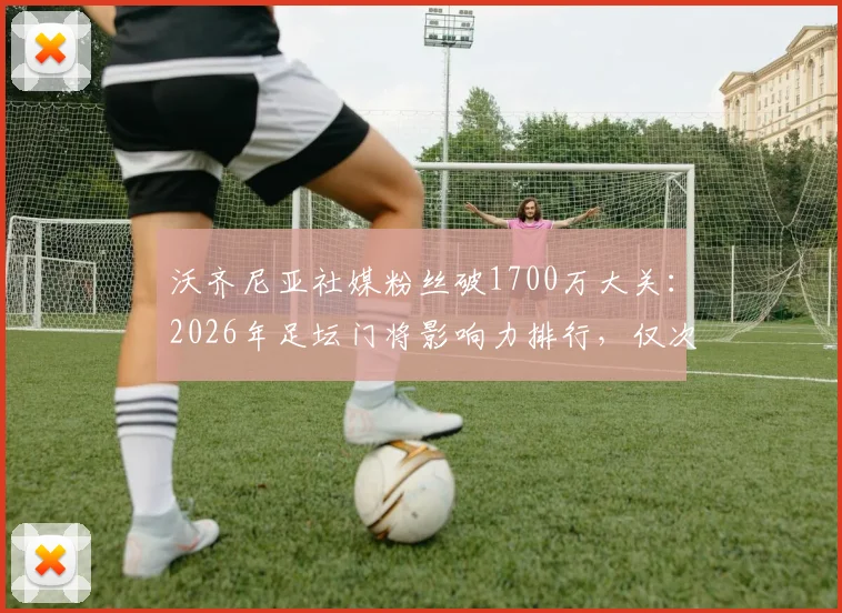 沃齐尼亚社媒粉丝破1700万大关：2026年足坛门将影响力排行，仅次于卡西等人，附门将社交媒体数据深度解析