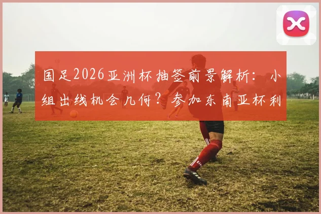 国足2026亚洲杯抽签前景解析:小组出线机会几何?参加东南亚杯利弊全面评估