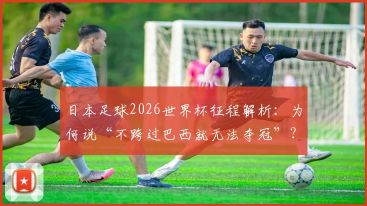 日本足球2026世界杯征程解析：为何说“不跨过巴西就无法夺冠”？昔日师徒对决悬念再起