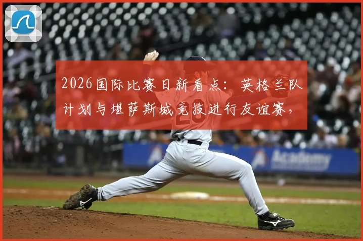 2026国际比赛日新看点：英格兰队计划与堪萨斯城竞技进行友谊赛，索斯盖特旨在考察边缘球员