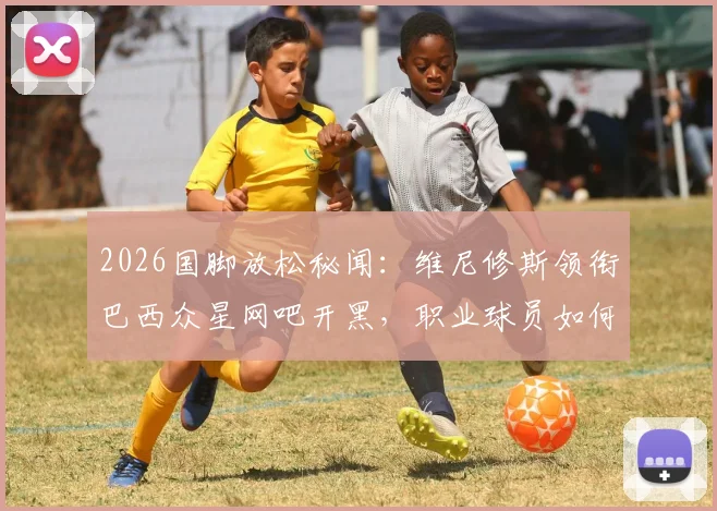 2026国脚放松秘闻:维尼修斯领衔巴西众星网吧开黑,职业球员如何平衡训练与游戏?