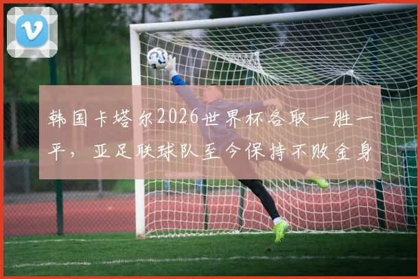 韩国卡塔尔2026世界杯各取一胜一平，亚足联球队至今保持不败金身，亚洲足球强势崛起成看点