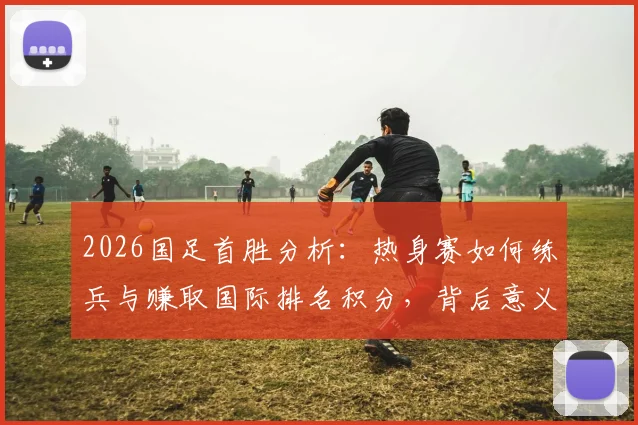 2026国足首胜分析：热身赛如何练兵与赚取国际排名积分，背后意义解读