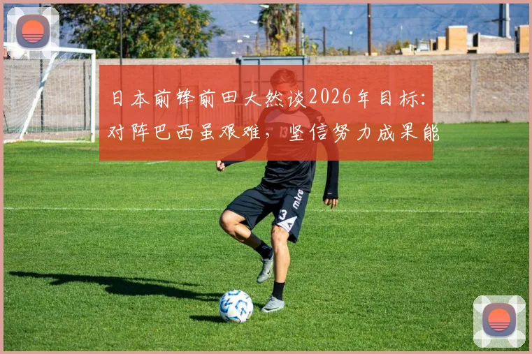 日本前锋前田大然谈2026年目标：对阵巴西虽艰难，坚信努力成果能取胜