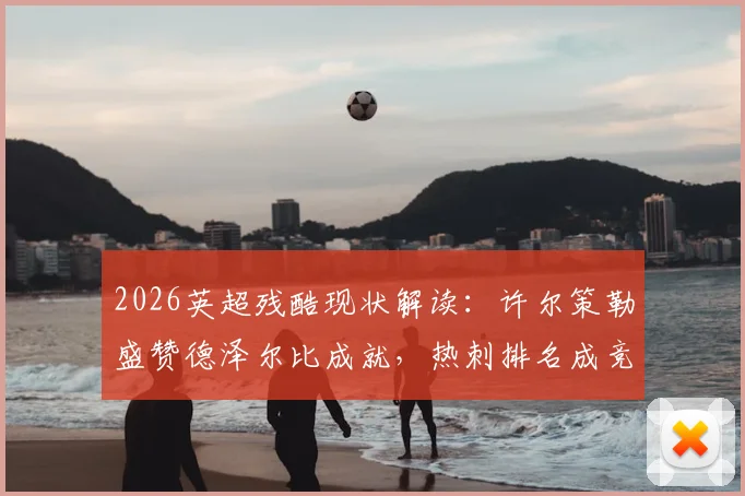 2026英超残酷现状解读：许尔策勒盛赞德泽尔比成就，热刺排名成竞争缩影