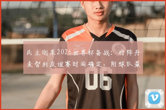 民主刚果2026世界杯备战：对阵丹麦智利友谊赛时间确定，附球队最新大名单与历史交锋解析