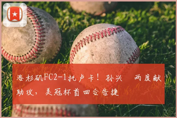 洛杉矶FC2-1托卢卡！孙兴慜两度献助攻，美冠杯首回合告捷