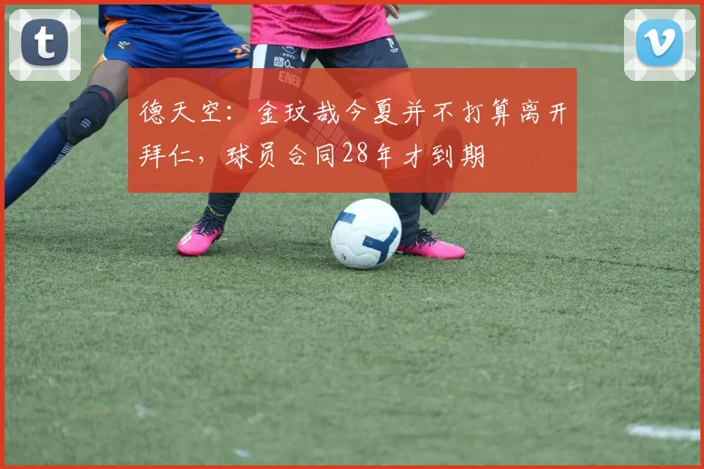 德天空：金玟哉今夏并不打算离开拜仁，球员合同28年才到期