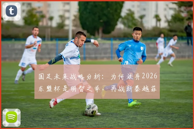 国足未来战略分析:为何放弃2026东盟杯是明智之举,再战新泰越菲已无实战价值