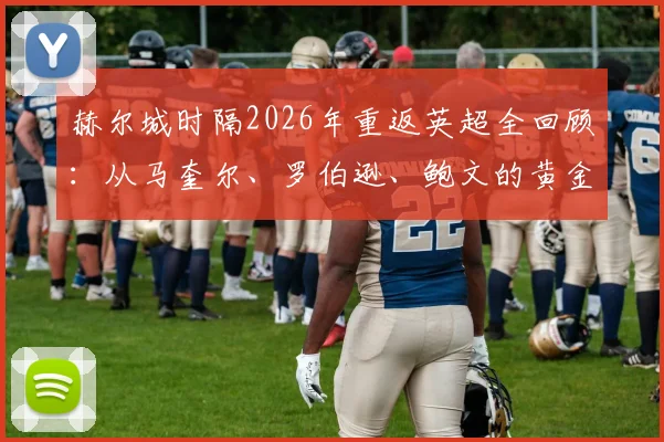 赫尔城时隔2026年重返英超全回顾:从马奎尔、罗伯逊、鲍文的黄金一代到2026年升级阵容,附关键历程与球星现状解析