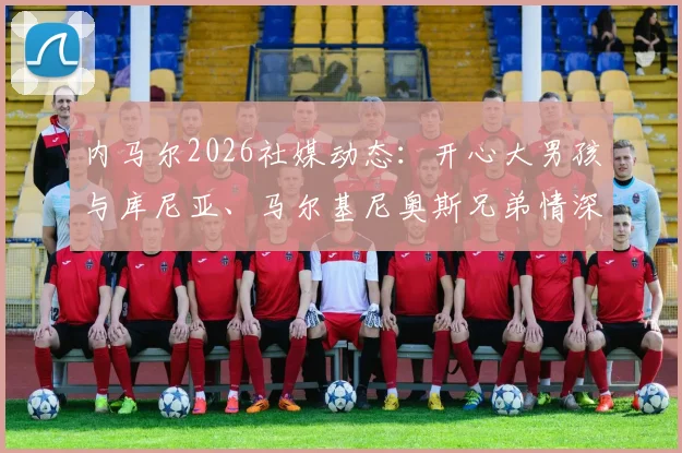 内马尔2026社媒动态:开心大男孩与库尼亚、马尔基尼奥斯兄弟情深合照引热议,三人最新关系解读