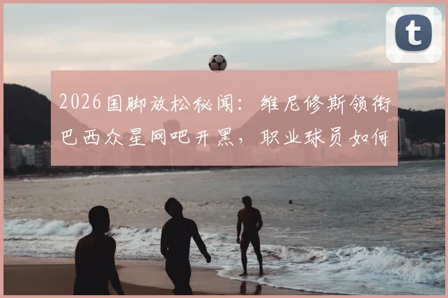 2026国脚放松秘闻：维尼修斯领衔巴西众星网吧开黑，职业球员如何平衡训练与游戏？