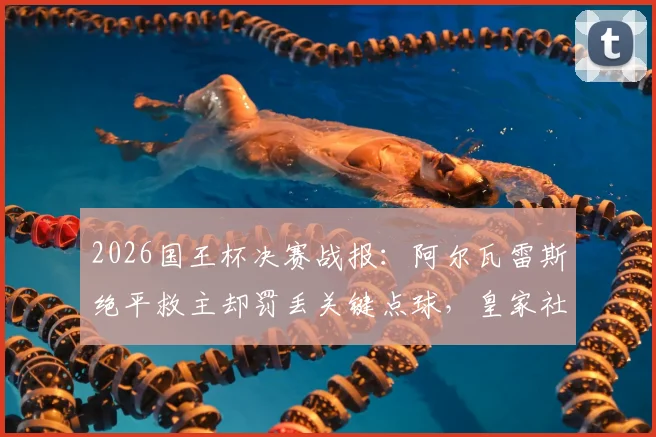 2026国王杯决赛战报:阿尔瓦雷斯绝平救主却罚丢关键点球,皇家社会点球6-5力克马竞夺冠全程回顾