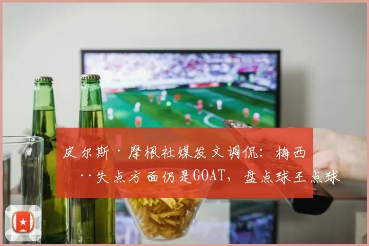 皮尔斯·摩根社媒发文调侃:梅西在失点方面仍是GOAT,盘点球王点球争议时刻