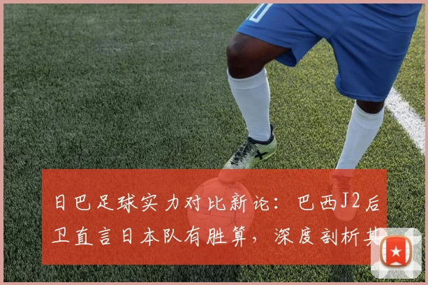 日巴足球实力对比新论：巴西J2后卫直言日本队有胜算，深度剖析其青训体系为何进步神速