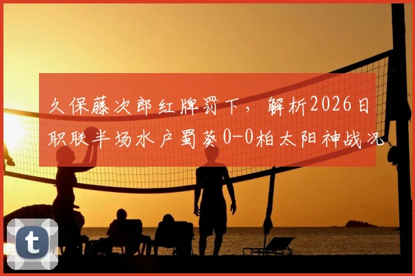 久保藤次郎红牌罚下，解析2026日职联半场水户蜀葵0-0柏太阳神战况，十人太阳神防线经受考验