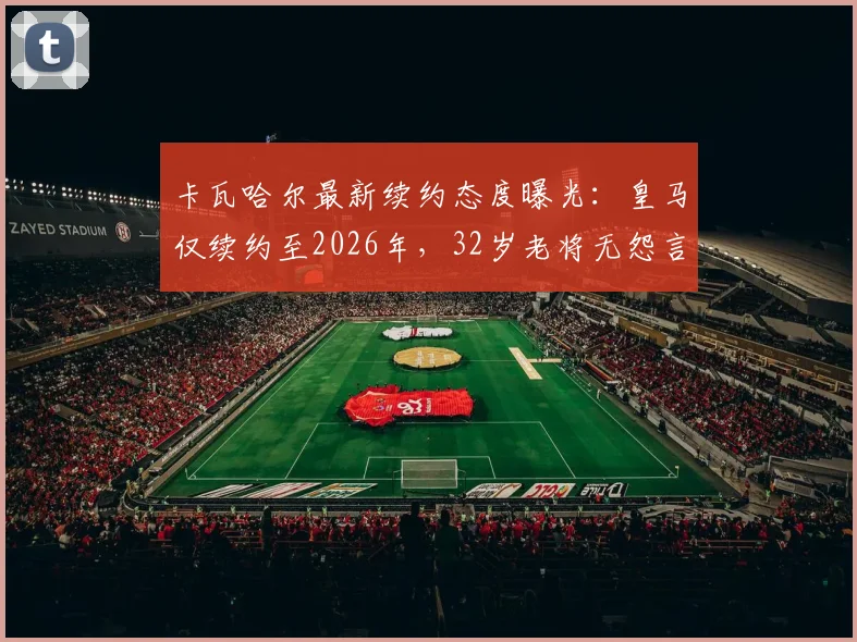 卡瓦哈尔最新续约态度曝光:皇马仅续约至2026年,32岁老将无怨言,伤病历史与新星竞争成隐忧