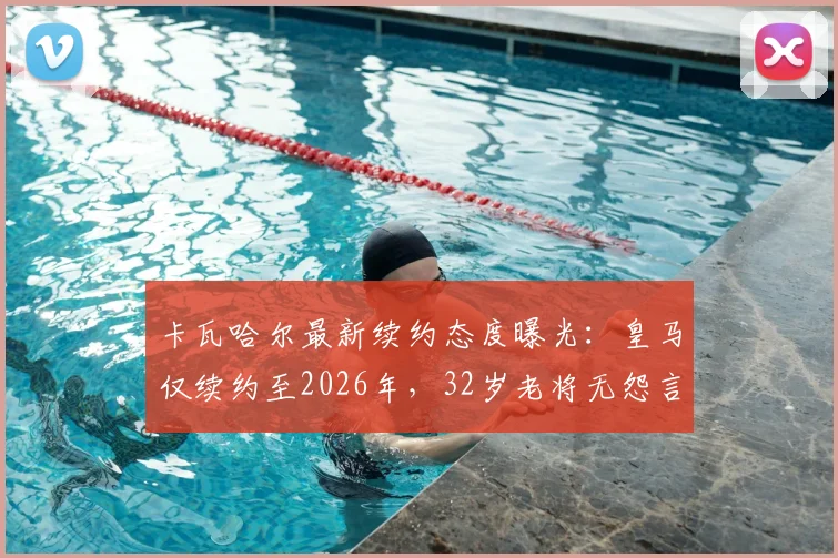 卡瓦哈尔最新续约态度曝光：皇马仅续约至2026年，32岁老将无怨言，伤病历史与新星竞争成隐忧