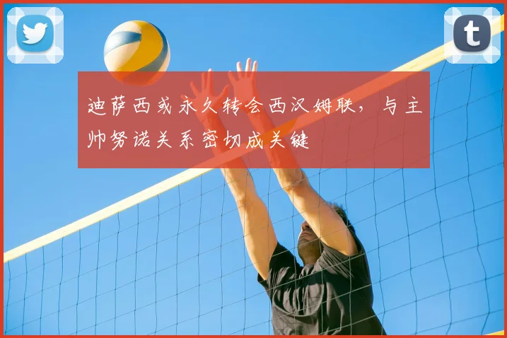 迪萨西或永久转会西汉姆联，与主帅努诺关系密切成关键
