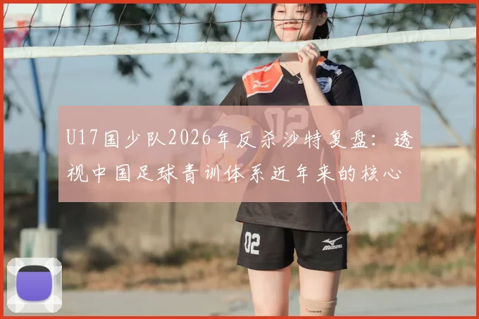 U17国少队2026年反杀沙特复盘：透视中国足球青训体系近年来的核心成果与未来发展方向