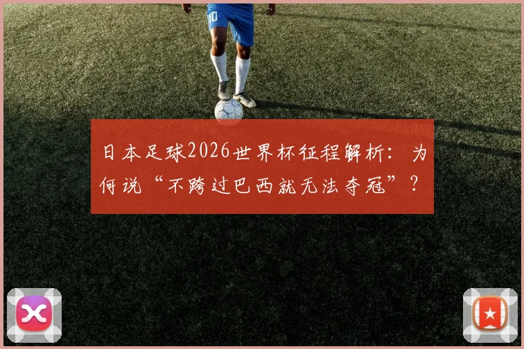 日本足球2026世界杯征程解析：为何说“不跨过巴西就无法夺冠”？昔日师徒对决悬念再起
