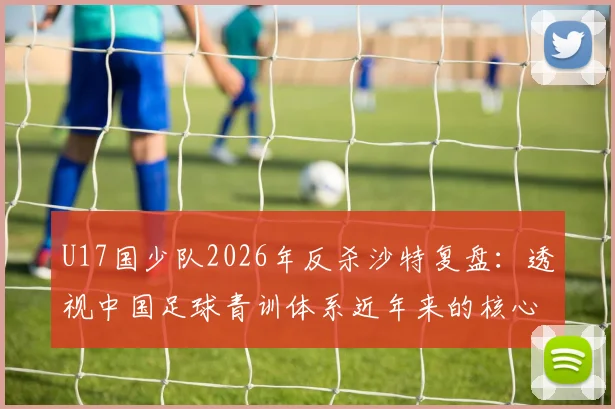 U17国少队2026年反杀沙特复盘：透视中国足球青训体系近年来的核心成果与未来发展方向
