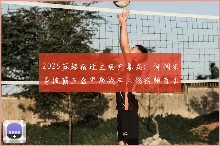 2026苏超宿迁主场开幕式:何润东身披霸王盔甲乘战车入场视频直击,现场观众互动全记录