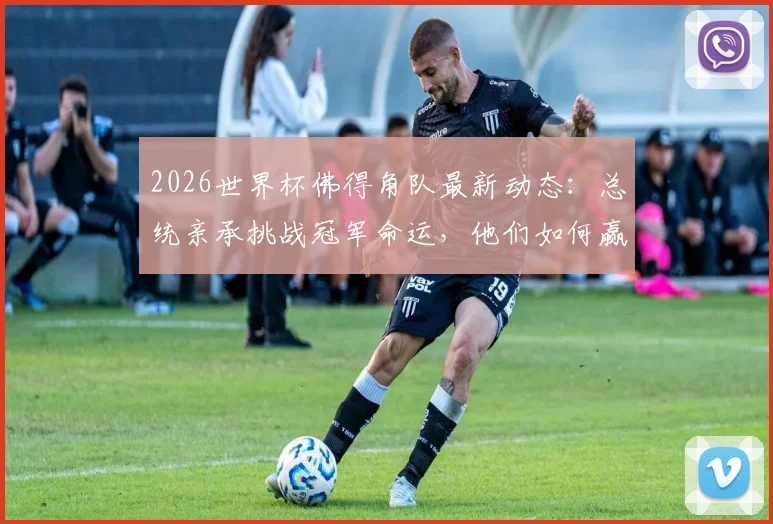 2026世界杯佛得角队最新动态:总统亲承挑战冠军命运,他们如何赢得属于自己的奖杯?