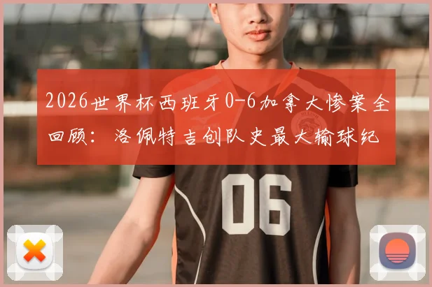 2026世界杯西班牙0-6加拿大惨案全回顾：洛佩特吉创队史最大输球纪录，赛后帅位分析