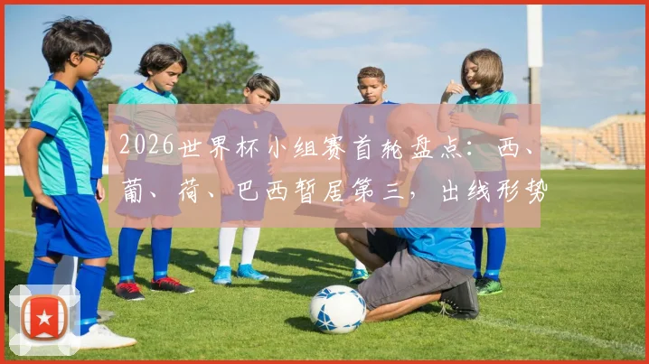 2026世界杯小组赛首轮盘点：西、葡、荷、巴西暂居第三，出线形势如何演变与关键战解读