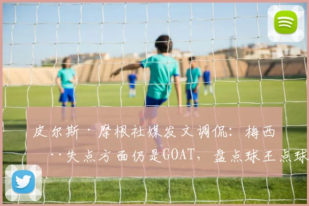 皮尔斯·摩根社媒发文调侃：梅西在失点方面仍是GOAT，盘点球王点球争议时刻