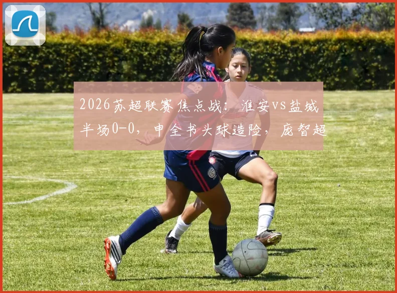 2026苏超联赛焦点战:淮安vs盐城半场0-0,申全书头球造险,庞智超错失破门良机全回顾