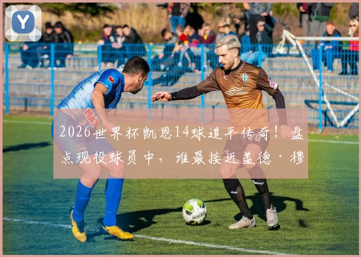 2026世界杯凯恩14球追平传奇！盘点现役球员中，谁最接近盖德·穆勒的进球纪录？