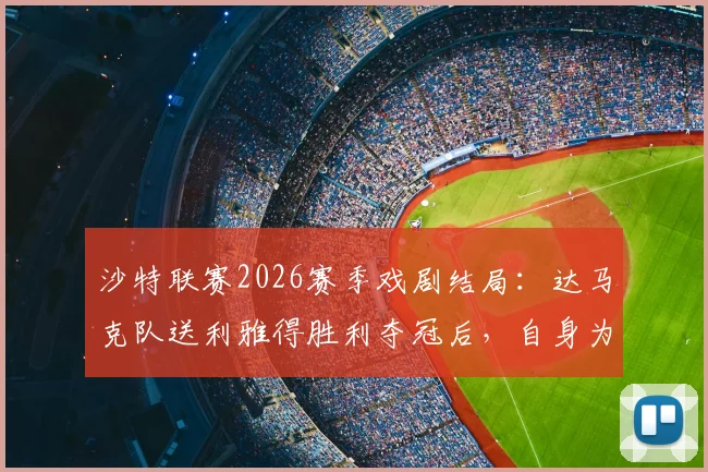 沙特联赛2026赛季戏剧结局:达马克队送利雅得胜利夺冠后,自身为何不幸降级?原因解析