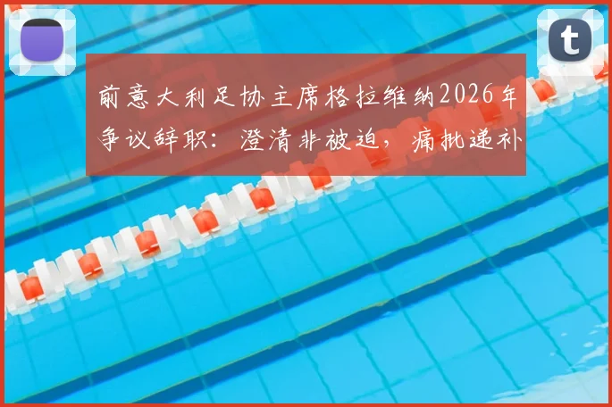 前意大利足协主席格拉维纳2026年争议辞职:澄清非被迫,痛批递补参赛制度“可耻”引发足坛热议