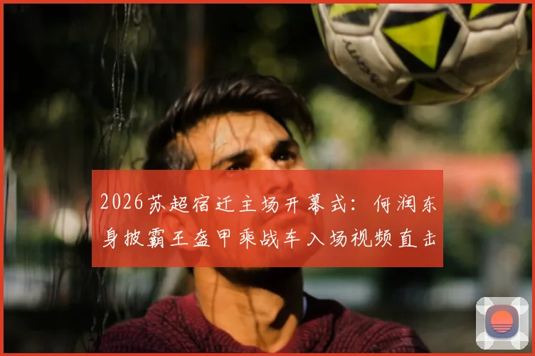 2026苏超宿迁主场开幕式：何润东身披霸王盔甲乘战车入场视频直击，现场观众互动全记录