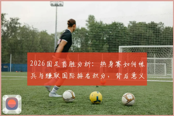 2026国足首胜分析：热身赛如何练兵与赚取国际排名积分，背后意义解读