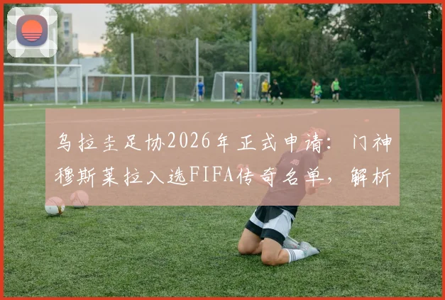 乌拉圭足协2026年正式申请:门神穆斯莱拉入选FIFA传奇名单,解析其职业生涯与入选意义