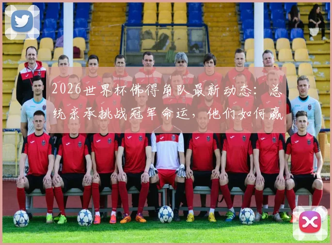 2026世界杯佛得角队最新动态：总统亲承挑战冠军命运，他们如何赢得属于自己的奖杯？
