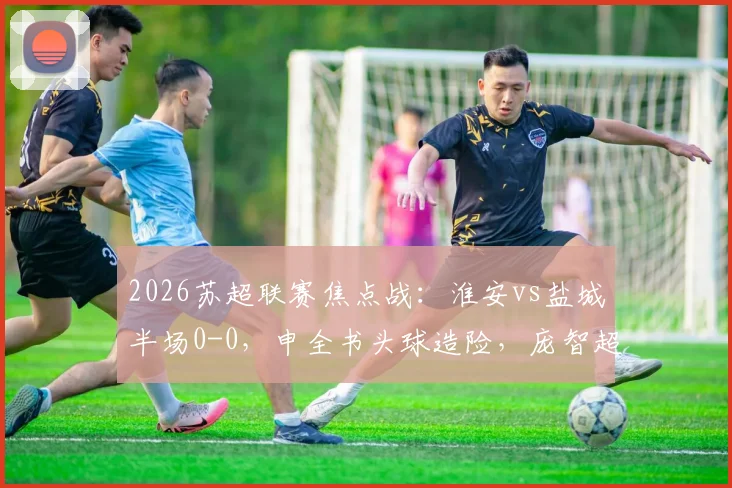 2026苏超联赛焦点战：淮安vs盐城半场0-0，申全书头球造险，庞智超错失破门良机全回顾