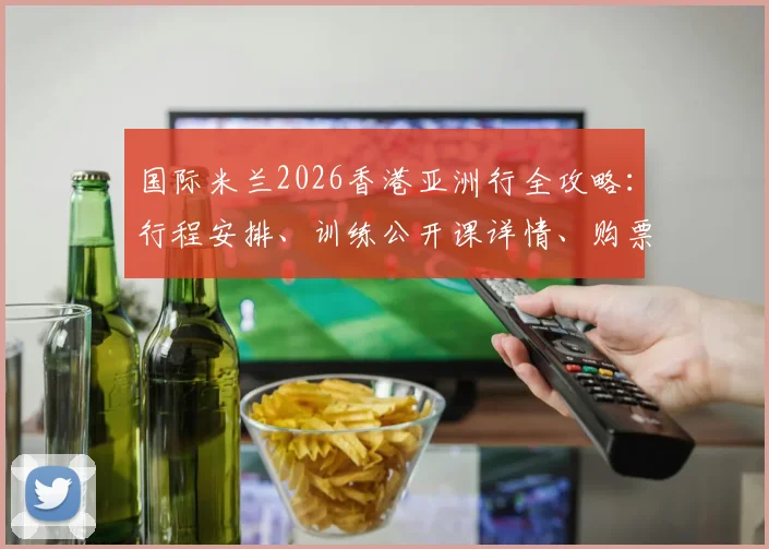 国际米兰2026香港亚洲行全攻略:行程安排、训练公开课详情、购票指南及球星接机现场直击