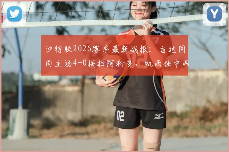 沙特联2026赛季最新战报：吉达国民主场4-0横扫阿科多，凯西独中两元引领大胜，附全场数据解析与积分榜变动