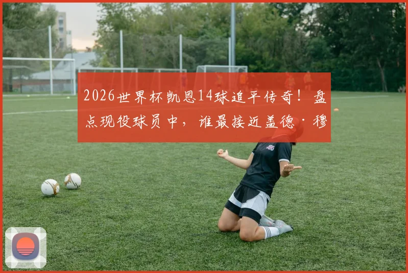 2026世界杯凯恩14球追平传奇!盘点现役球员中,谁最接近盖德·穆勒的进球纪录?