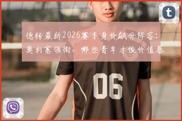 德转最新2026赛季身价飙升阵容：奥利塞领衔，哪些青年才俊价值暴涨最值得关注？