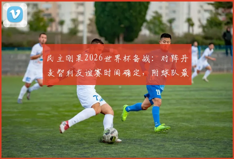 民主刚果2026世界杯备战:对阵丹麦智利友谊赛时间确定,附球队最新大名单与历史交锋解析