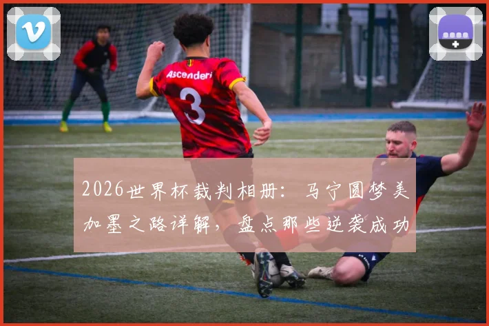 2026世界杯裁判相册：马宁圆梦美加墨之路详解，盘点那些逆袭成功与争议判罚的执法者们