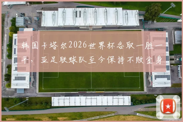 韩国卡塔尔2026世界杯各取一胜一平,亚足联球队至今保持不败金身,亚洲足球强势崛起成看点