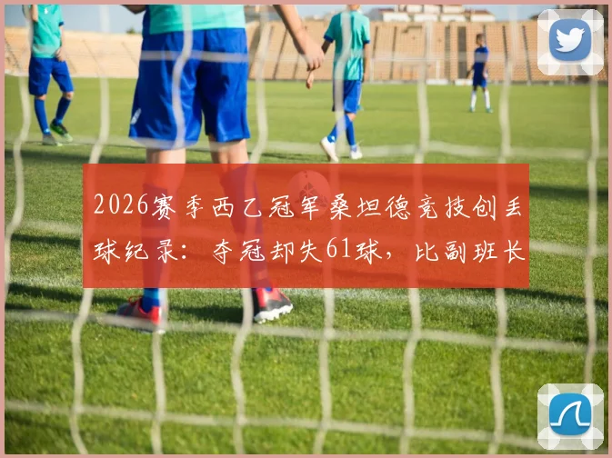 2026赛季西乙冠军桑坦德竞技创丢球纪录：夺冠却失61球，比副班长还多两粒