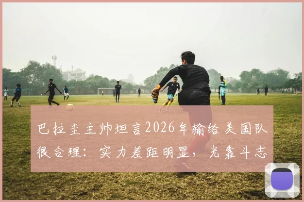 巴拉圭主帅坦言2026年输给美国队很合理：实力差距明显，光靠斗志赢不了球